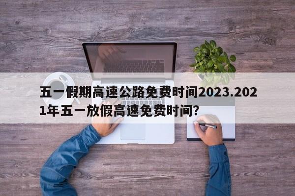 五一假期高速公路免费时间2023.2021年五一放假高速免费时间?