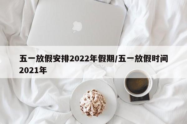五一放假安排2022年假期/五一放假时间2021年