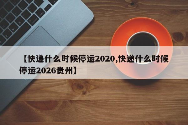 【快递什么时候停运2020,快递什么时候停运2026贵州】