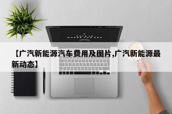 【广汽新能源汽车费用及图片,广汽新能源最新动态】