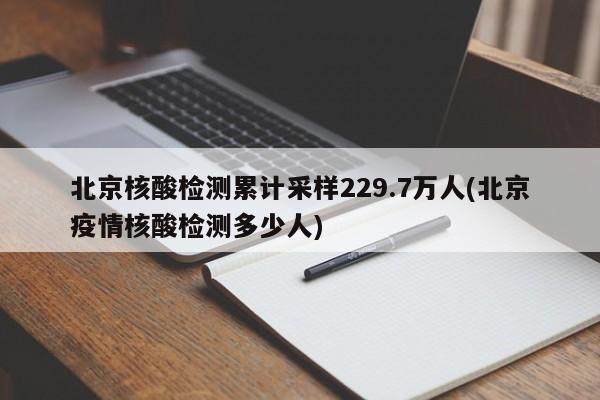 北京核酸检测累计采样229.7万人(北京疫情核酸检测多少人)