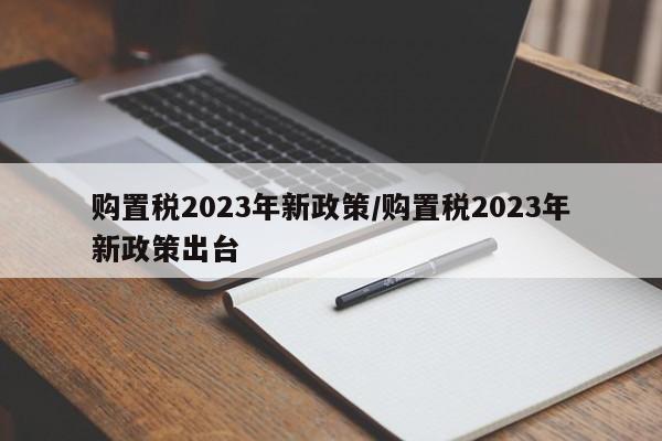购置税2023年新政策/购置税2023年新政策出台