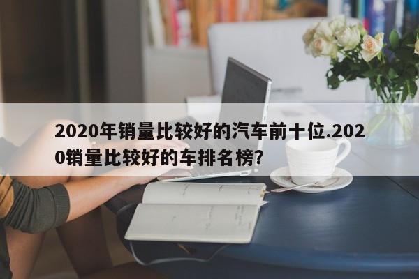 2020年销量比较好的汽车前十位.2020销量比较好的车排名榜?