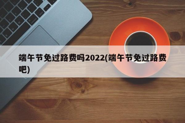 端午节免过路费吗2022(端午节免过路费吧)