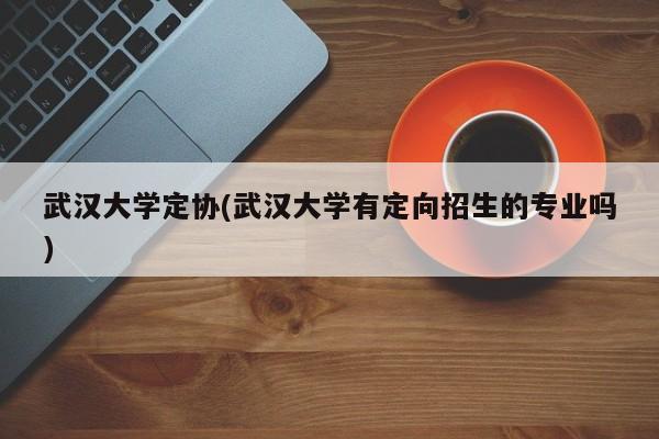武汉大学定协(武汉大学有定向招生的专业吗)
