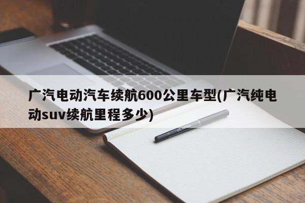 广汽电动汽车续航600公里车型(广汽纯电动suv续航里程多少)