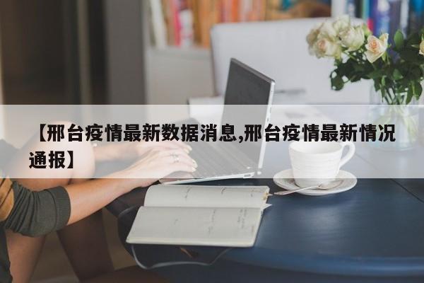 【邢台疫情最新数据消息,邢台疫情最新情况通报】