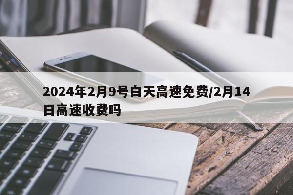 2024年2月9号白天高速免费/2月14日高速收费吗