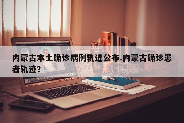 内蒙古本土确诊病例轨迹公布.内蒙古确诊患者轨迹?
