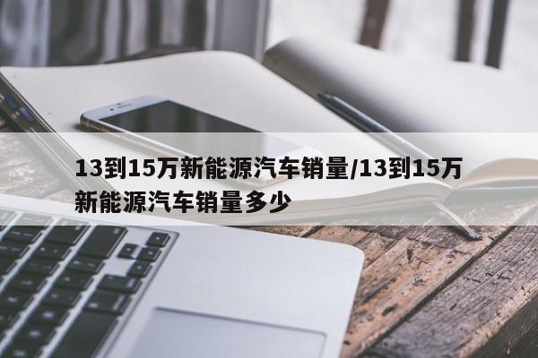 13到15万新能源汽车销量/13到15万新能源汽车销量多少