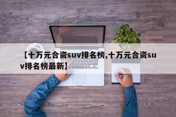 【十万元合资suv排名榜,十万元合资suv排名榜最新】