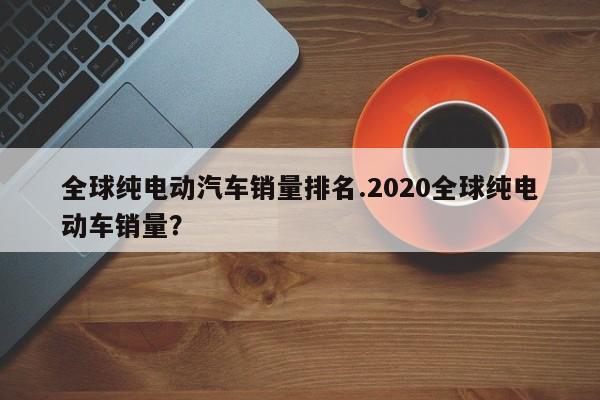 全球纯电动汽车销量排名.2020全球纯电动车销量?