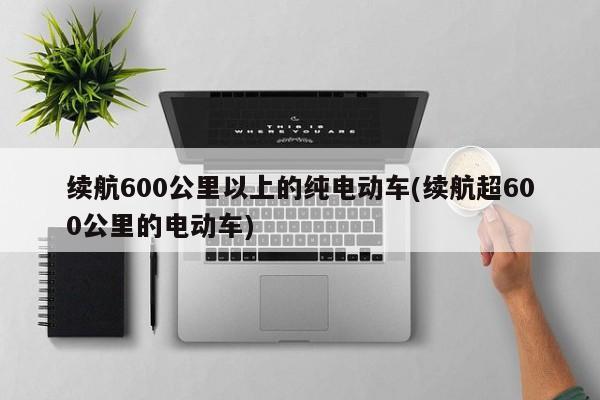 续航600公里以上的纯电动车(续航超600公里的电动车)