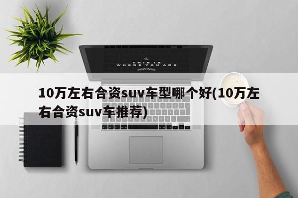 10万左右合资suv车型哪个好(10万左右合资suv车推荐)