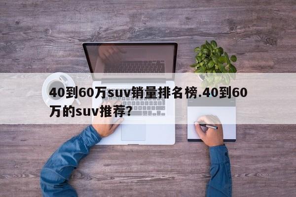 40到60万suv销量排名榜.40到60万的suv推荐?