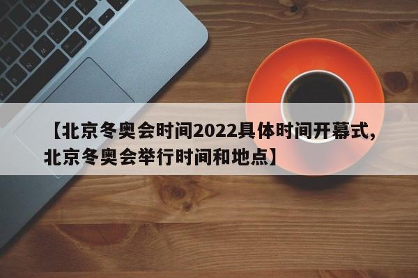 【北京冬奥会时间2022具体时间开幕式,北京冬奥会举行时间和地点】