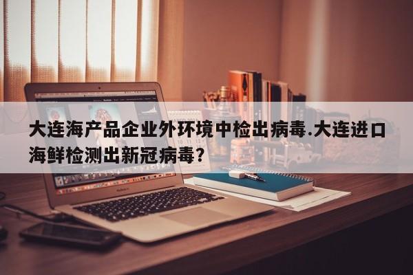 大连海产品企业外环境中检出病毒.大连进口海鲜检测出新冠病毒?